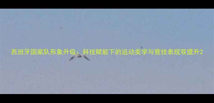 图片 西班牙国家队形象升级：科技赋能下的运动美学与竞技表现双提升2