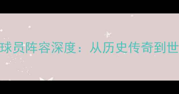 图片 西班牙国家队球员阵容深度：从历史传奇到世界杯战术革新