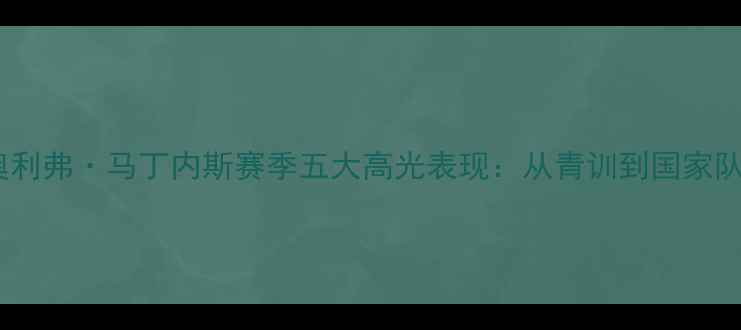 图片 西班牙国脚奥利弗·马丁内斯赛季五大高光表现：从青训到国家队的关键突破2
