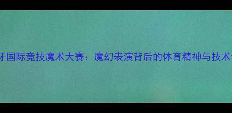 图片 西班牙国际竞技魔术大赛：魔幻表演背后的体育精神与技术创新1