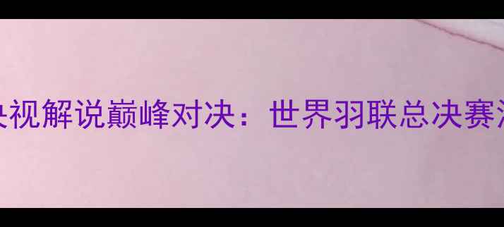 图片 西班牙羽毛球央视解说巅峰对决：世界羽联总决赛深度与赛事前瞻