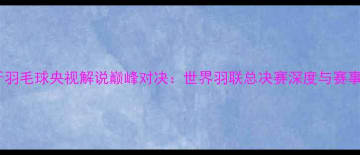 图片 西班牙羽毛球央视解说巅峰对决：世界羽联总决赛深度与赛事前瞻2
