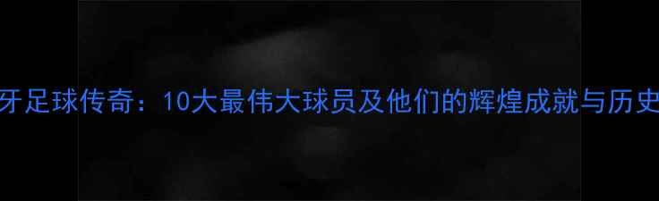 图片 西班牙足球传奇：10大最伟大球员及他们的辉煌成就与历史影响