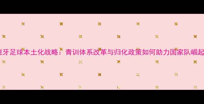 图片 西班牙足球本土化战略：青训体系改革与归化政策如何助力国家队崛起？1