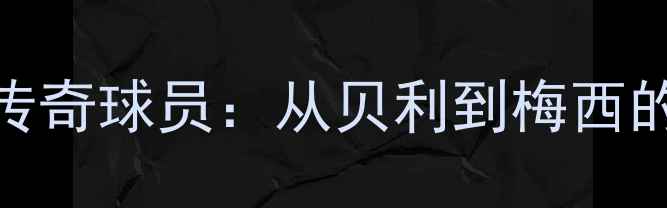 图片 西班牙足球黄金时代传奇球员：从贝利到梅西的百年辉煌与历史地位
