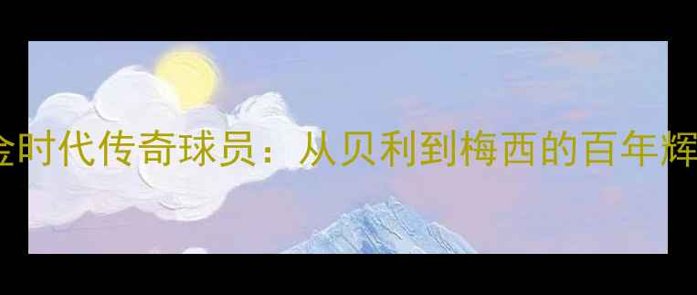 图片 西班牙足球黄金时代传奇球员：从贝利到梅西的百年辉煌与历史地位1
