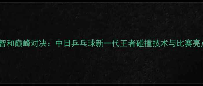 图片 许昕张本智和巅峰对决：中日乒乓球新一代王者碰撞技术与比赛亮点全回顾1