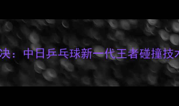 图片 许昕张本智和巅峰对决：中日乒乓球新一代王者碰撞技术与比赛亮点全回顾2