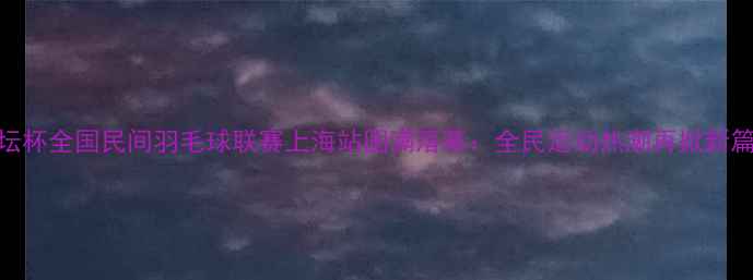 图片 论坛杯全国民间羽毛球联赛上海站圆满落幕：全民运动热潮再掀新篇章