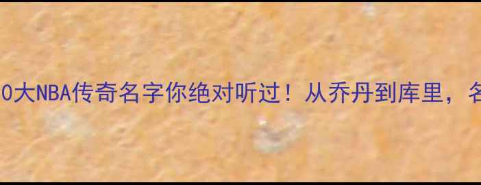 图片 谁才是历史第一？这10大NBA传奇名字你绝对听过！从乔丹到库里，名字背后的王朝密码大