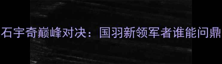 图片 谌龙VS石宇奇巅峰对决：国羽新领军者谁能问鼎未来？