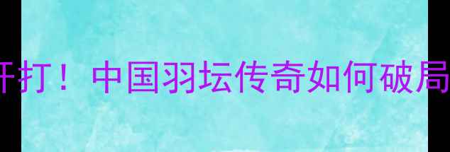 图片 谌龙武汉羽毛球赛燃情开打！中国羽坛传奇如何破局？赛事亮点+观赛攻略全