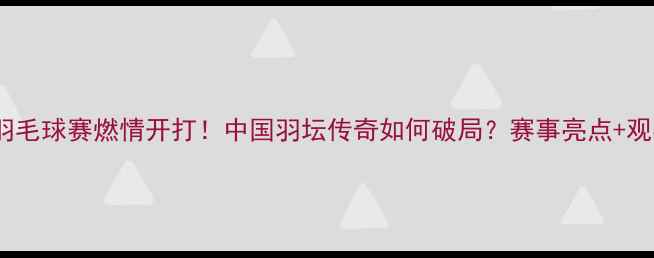 图片 谌龙武汉羽毛球赛燃情开打！中国羽坛传奇如何破局？赛事亮点+观赛攻略全1