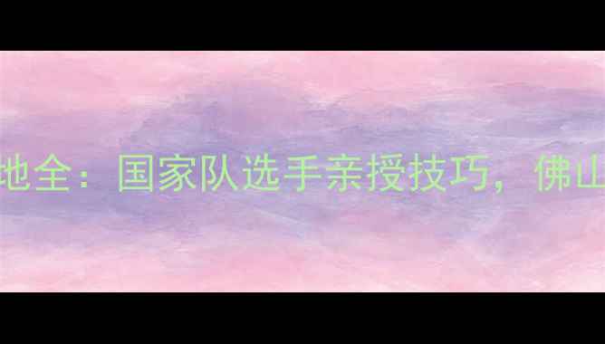 图片 谢琼佛山羽毛球训练基地全：国家队选手亲授技巧，佛山羽球爱好者必看攻略！