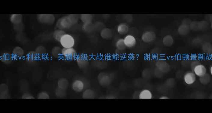 图片 谢菲联vs伯顿vs利兹联：英超保级大战谁能逆袭？谢周三vs伯顿最新战况深度1