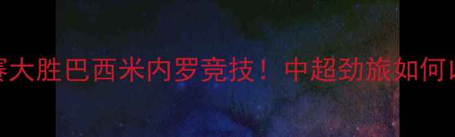 图片 贵州恒丰国际友谊赛大胜巴西米内罗竞技！中超劲旅如何以2-0零封南美豪门1