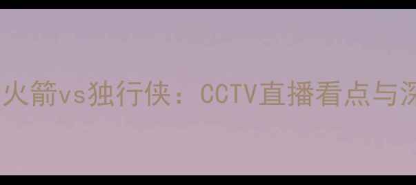 图片 赛事前瞻火箭vs独行侠：CCTV直播看点与深度分析2