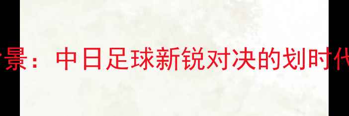 图片 赛事背景：中日足球新锐对决的划时代意义1