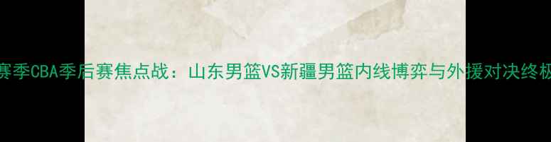 图片 赛季CBA季后赛焦点战：山东男篮VS新疆男篮内线博弈与外援对决终极