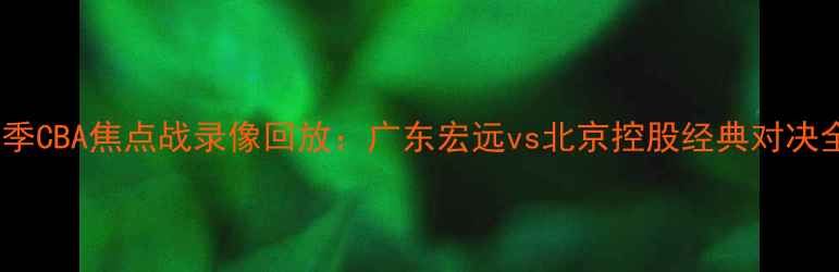 图片 赛季CBA焦点战录像回放：广东宏远vs北京控股经典对决全1