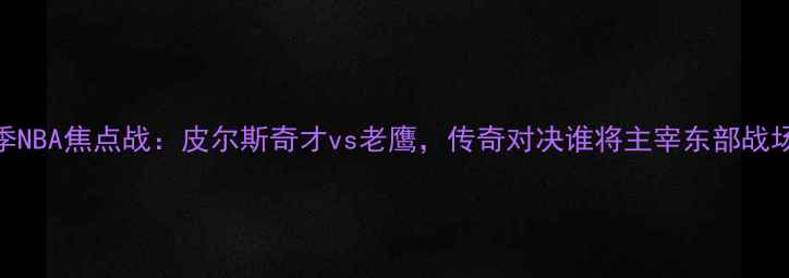 图片 赛季NBA焦点战：皮尔斯奇才vs老鹰，传奇对决谁将主宰东部战场？