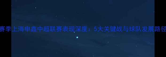 图片 赛季上海申鑫中超联赛表现深度：5大关键战与球队发展路径