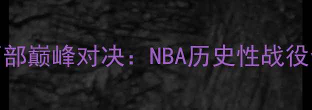 图片 赛季东部vs西部巅峰对决：NBA历史性战役全回顾与数据