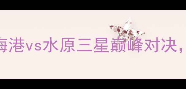 图片 赛季中超焦点战：上海海港vs水原三星巅峰对决，战术与历史交锋全回顾