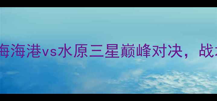 图片 赛季中超焦点战：上海海港vs水原三星巅峰对决，战术与历史交锋全回顾1