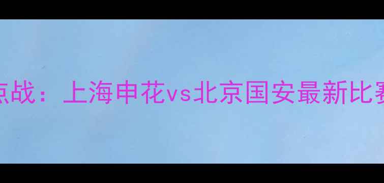 图片 赛季中超焦点战：上海申花vs北京国安最新比赛战报及深度
