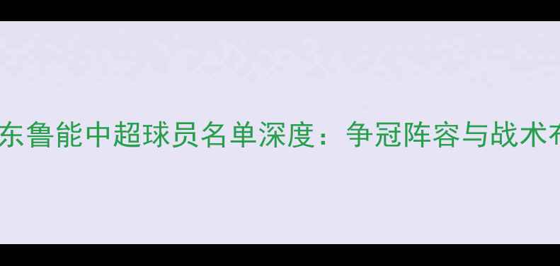 图片 赛季山东鲁能中超球员名单深度：争冠阵容与战术布局全2