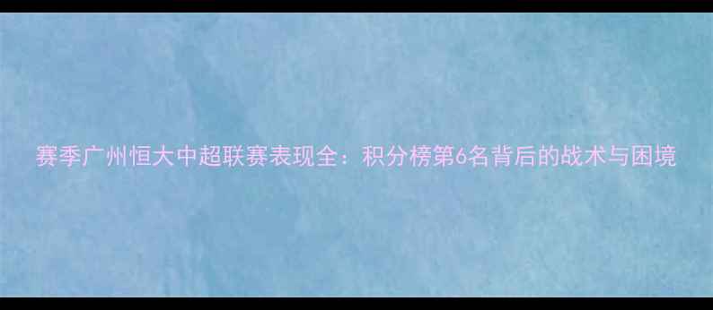 图片 赛季广州恒大中超联赛表现全：积分榜第6名背后的战术与困境