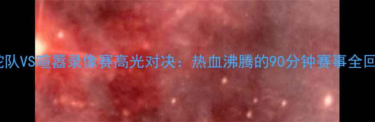 图片 赛季毒蛇队VS喧嚣录像赛高光对决：热血沸腾的90分钟赛事全回顾+战术