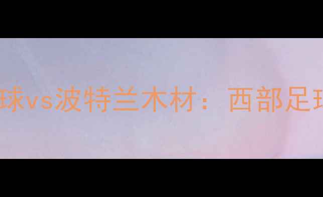 图片 赛季焦点对决！达拉斯星球vs波特兰木材：西部足球争霸赛前瞻与深度分析1