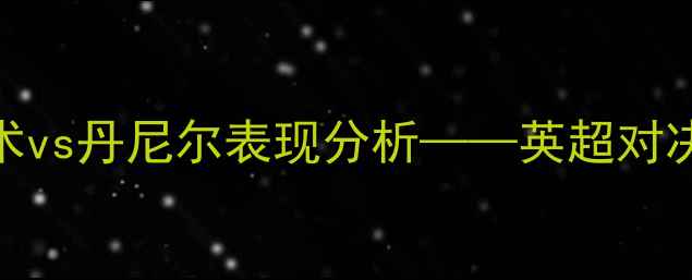 图片 赛季焦点战：里克福克斯战术vs丹尼尔表现分析——英超对决中的攻防数据与关键转折点