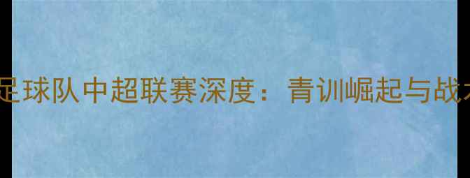 图片 赛季青岛黄海足球队中超联赛深度：青训崛起与战术革新双驱动1