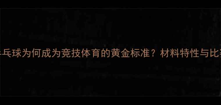 图片 赛璐珞乒乓球为何成为竞技体育的黄金标准？材料特性与比赛优势全