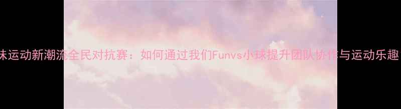 图片 趣味运动新潮流全民对抗赛：如何通过我们Funvs小球提升团队协作与运动乐趣？2
