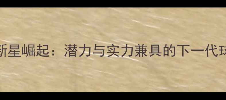 图片 足坛十大新星崛起：潜力与实力兼具的下一代球王争霸战