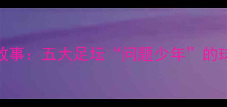 图片 足坛坏小子球员真实故事：五大足坛“问题少年”的球场黑历史与成长蜕变