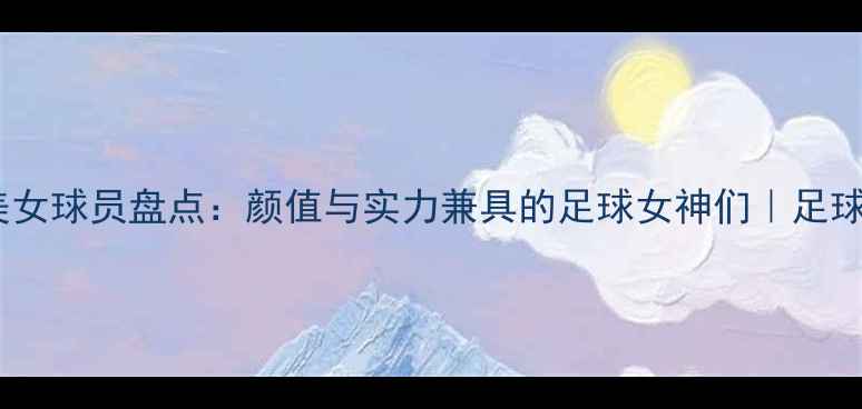 图片 足坛最美女球员盘点：颜值与实力兼具的足球女神们｜足球迷必看1