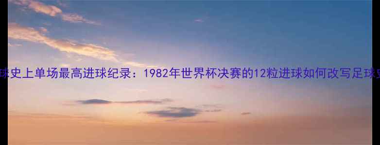 图片 足球史上单场最高进球纪录：1982年世界杯决赛的12粒进球如何改写足球史1