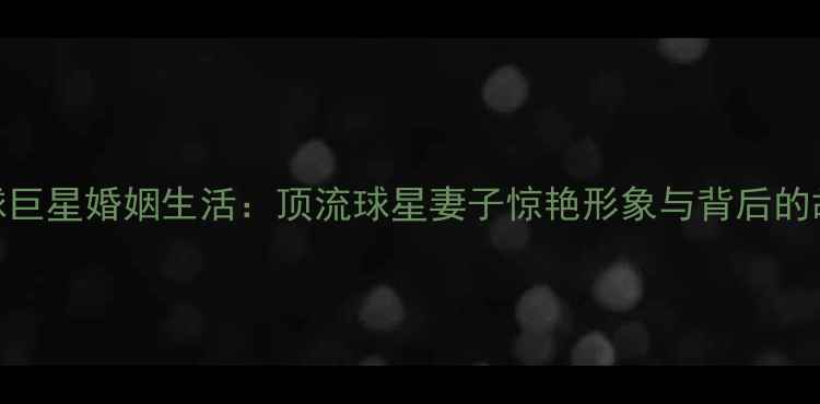 图片 足球巨星婚姻生活：顶流球星妻子惊艳形象与背后的故事