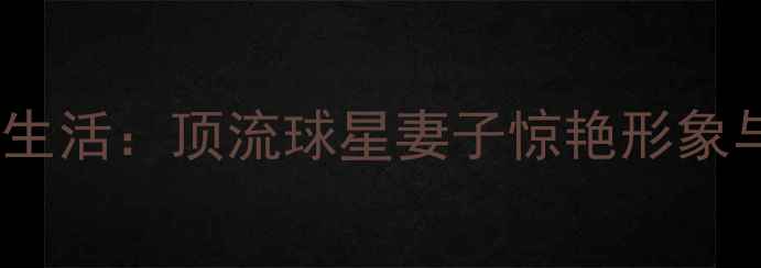 图片 足球巨星婚姻生活：顶流球星妻子惊艳形象与背后的故事1