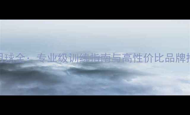 图片 足球比赛用球训练用球全：专业级训练指南与高性价比品牌推荐（附选购技巧）