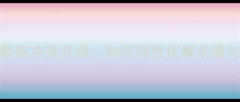 图片 足球训练中球员与教练冲突升级：如何理性化解矛盾与提升团队凝聚力？