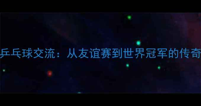 图片 跨国乒乓球交流：从友谊赛到世界冠军的传奇之路