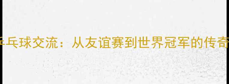 图片 跨国乒乓球交流：从友谊赛到世界冠军的传奇之路2