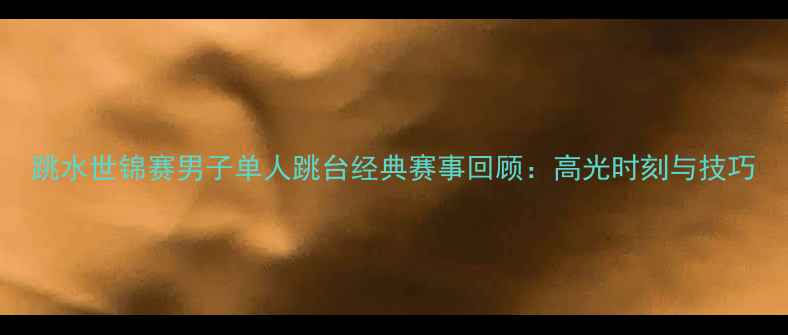 图片 跳水世锦赛男子单人跳台经典赛事回顾：高光时刻与技巧