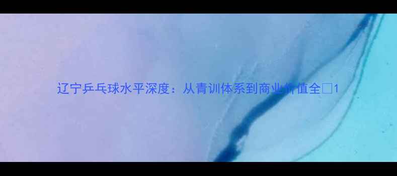 图片 辽宁乒乓球水平深度：从青训体系到商业价值全✨1